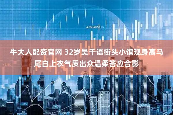 牛大人配资官网 32岁吴千语街头小馆现身高马尾白上衣气质出众温柔答应合影