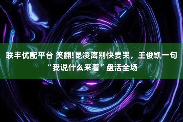 联丰优配平台 笑翻!昆凌离别快要哭，王俊凯一句“我说什么来着”盘活全场